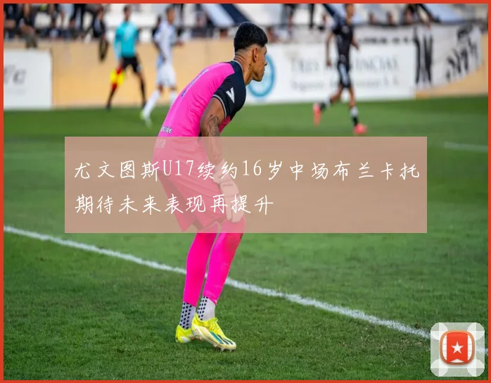 尤文图斯U17续约16岁中场布兰卡托期待未来表现再提升