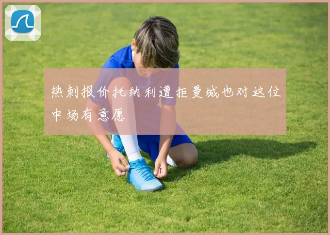 热刺报价托纳利遭拒曼城也对这位中场有意愿