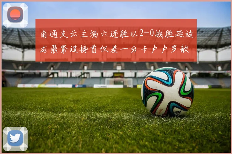 南通支云主场六连胜以2-0战胜延边龙鼎紧追榜首仅差一分卡卢卢罗歆破门助力