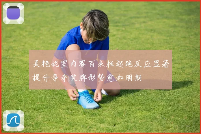 吴艳妮室内赛百米栏起跑反应显著提升争夺奖牌形势愈加明朗