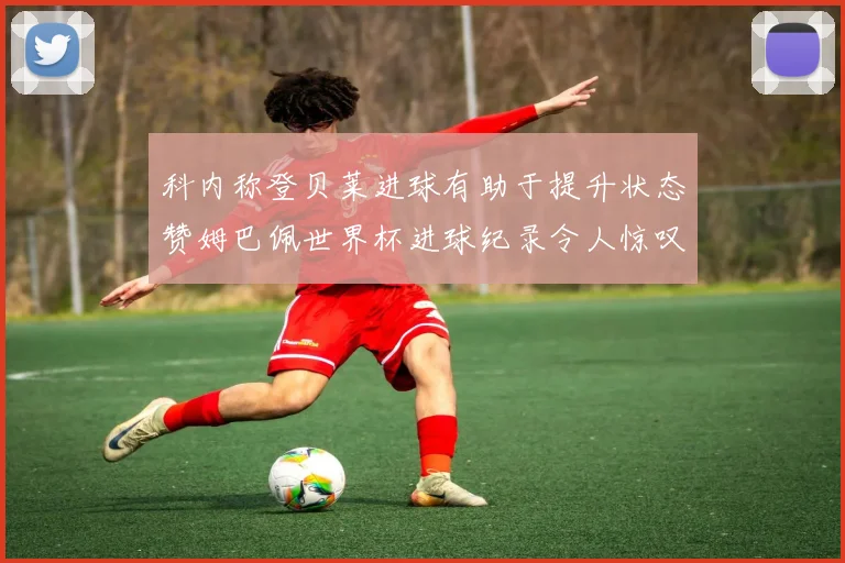科内称登贝莱进球有助于提升状态赞姆巴佩世界杯进球纪录令人惊叹