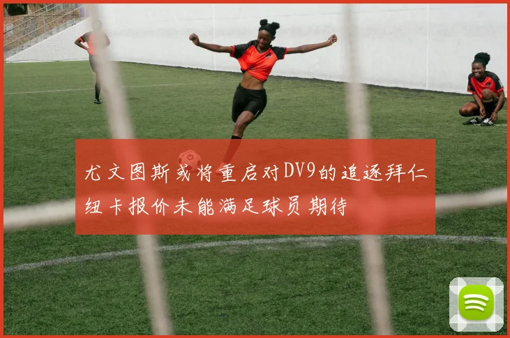 尤文图斯或将重启对DV9的追逐拜仁纽卡报价未能满足球员期待