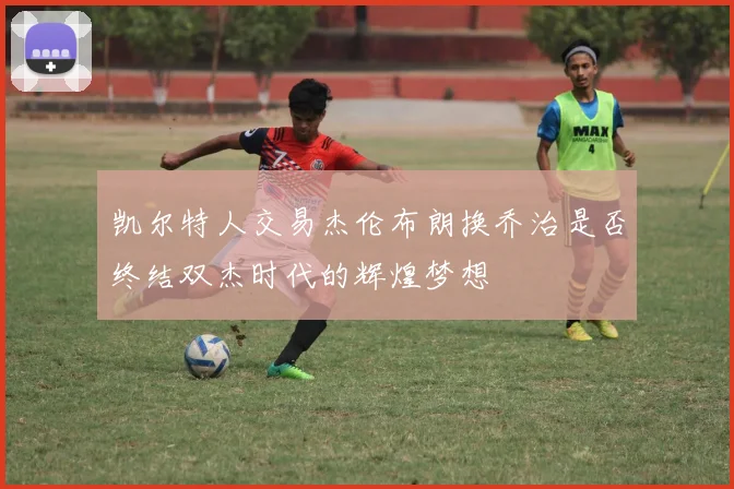 凯尔特人交易杰伦布朗换乔治是否终结双杰时代的辉煌梦想